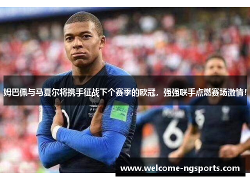 姆巴佩与马夏尔将携手征战下个赛季的欧冠，强强联手点燃赛场激情！