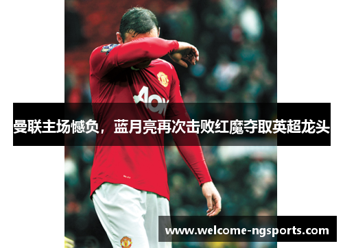 曼联主场憾负，蓝月亮再次击败红魔夺取英超龙头