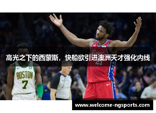 高光之下的西蒙斯，快船欲引进澳洲天才强化内线