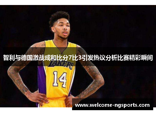 智利与德国激战成和比分7比3引发热议分析比赛精彩瞬间