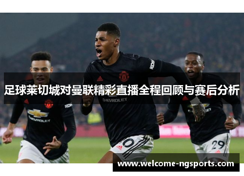 足球莱切城对曼联精彩直播全程回顾与赛后分析