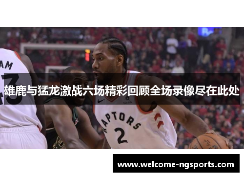 雄鹿与猛龙激战六场精彩回顾全场录像尽在此处