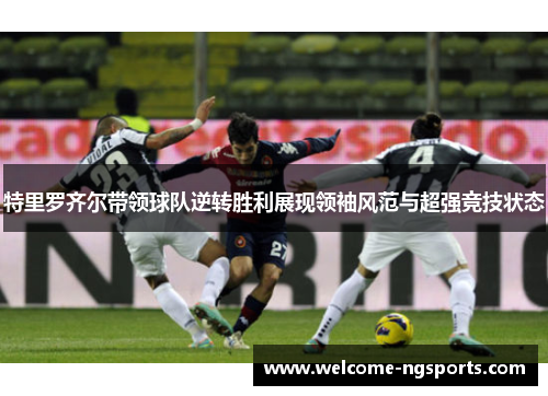 特里罗齐尔带领球队逆转胜利展现领袖风范与超强竞技状态